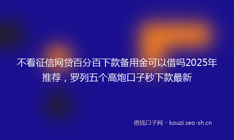 不看征信网贷百分百下款备用金可以借吗2025年推荐，罗列五个高炮口子秒下款最新