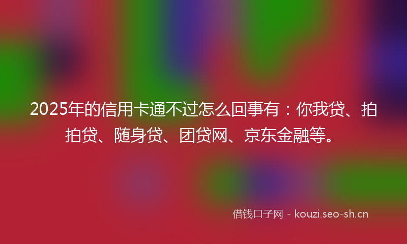 2025年的信用卡通不过怎么回事有:你我贷、拍拍贷、随身贷、团贷网、京东金融等。