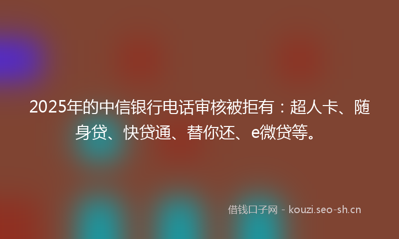 2025年的中信银行电话审核被拒有：超人卡、随身贷、快贷通、替你还、e微贷等。