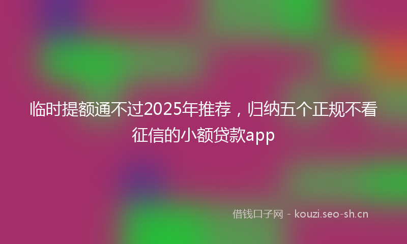 临时提额通不过2025年推荐，归纳五个正规不看征信的小额贷款app