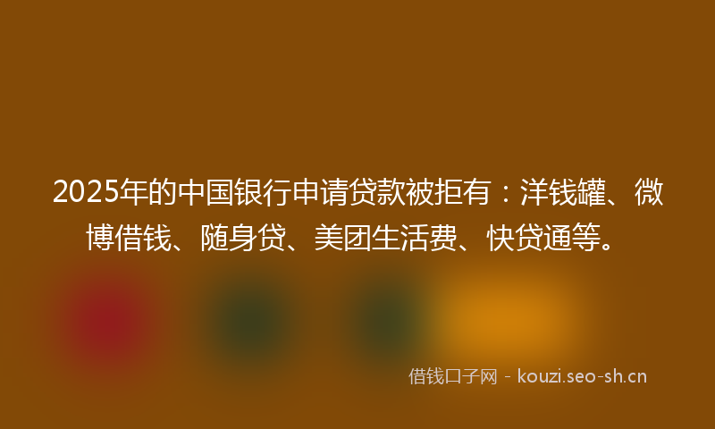 2025年的中国银行申请贷款被拒有：洋钱罐、微博借钱、随身贷、美团生活费、快贷通等。