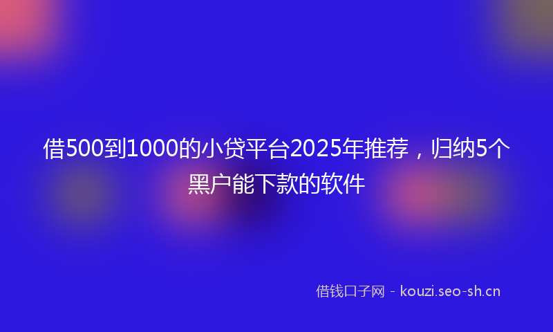 借500到1000的小贷平台2025年推荐,归纳5个黑户能下款的软件