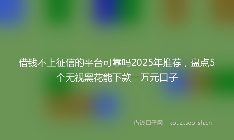 借钱不上征信的平台可靠吗2025年推荐,盘点5个无视黑花能下款一万元口子
