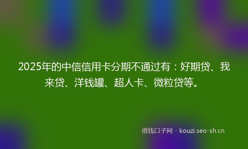 2025年的中信信用卡分期不通过有:好期贷、我来贷、洋钱罐、超人卡、微粒贷等。