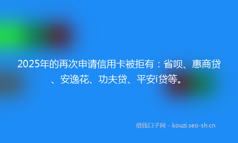 2025年的再次申请信用卡被拒有:省呗、惠商贷、安逸花、功夫贷、平安i贷等。