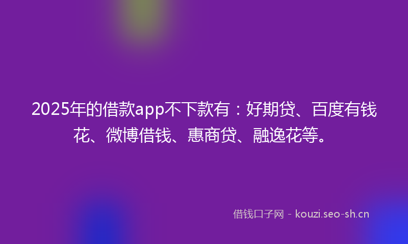 2025年的借款app不下款有：好期贷、百度有钱花、微博借钱、惠商贷、融逸花等。
