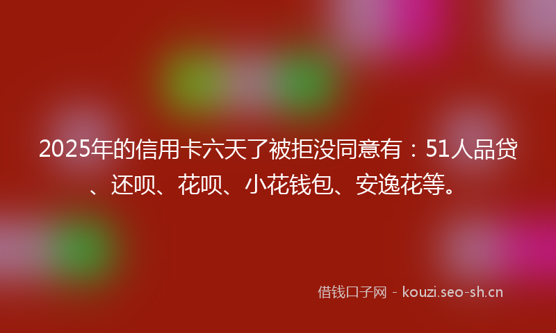 2025年的信用卡六天了被拒没同意有：51人品贷、还呗、花呗、小花钱包、安逸花等。