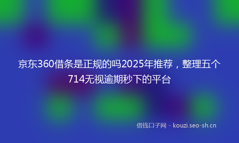 京东360借条是正规的吗2025年推荐，整理五个714无视逾期秒下的平台