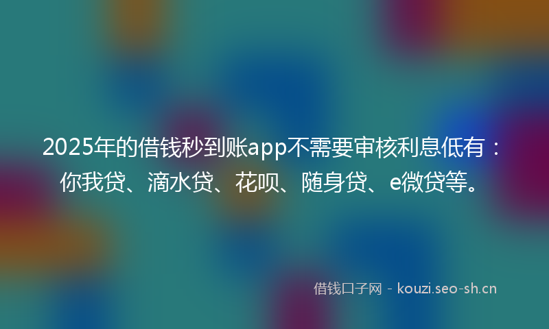 2025年的借钱秒到账app不需要审核利息低有：你我贷、滴水贷、花呗、随身贷、e微贷等。