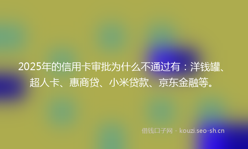 2025年的信用卡审批为什么不通过有：洋钱罐、超人卡、惠商贷、小米贷款、京东金融等。