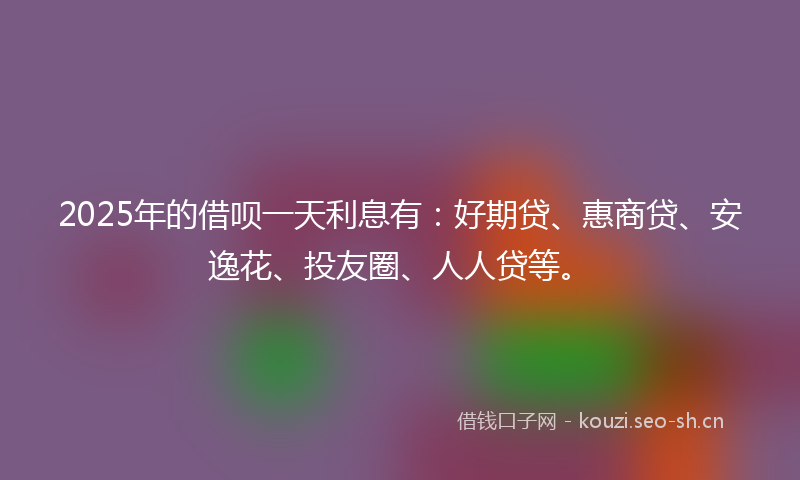 2025年的借呗一天利息有：好期贷、惠商贷、安逸花、投友圈、人人贷等。