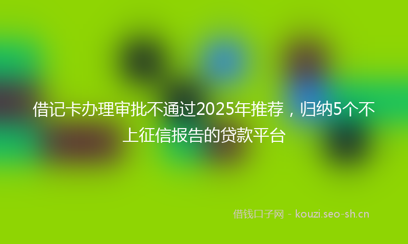 借记卡办理审批不通过2025年推荐，归纳5个不上征信报告的贷款平台