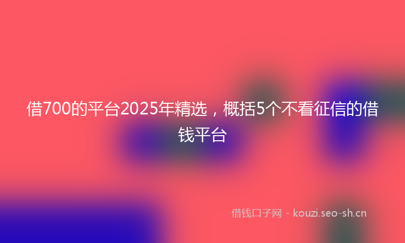 借700的平台2025年精选，概括5个不看征信的借钱平台