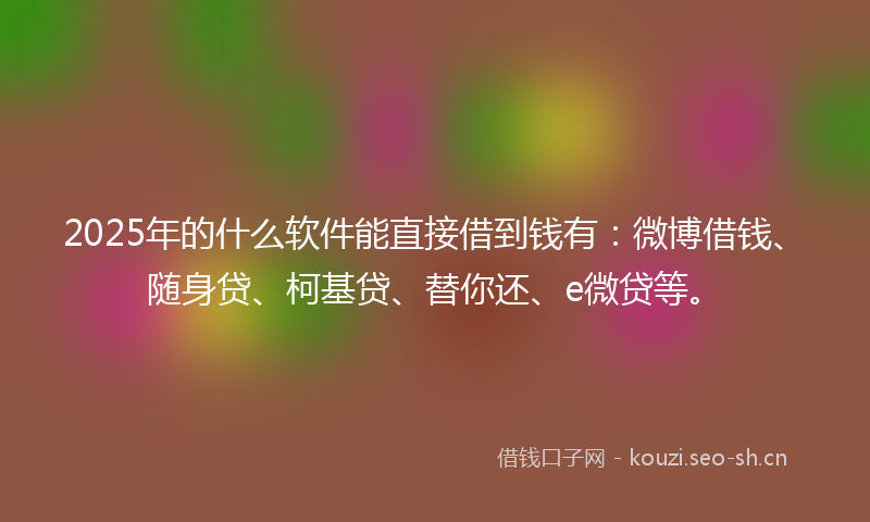 2025年的什么软件能直接借到钱有：微博借钱、随身贷、柯基贷、替你还、e微贷等。
