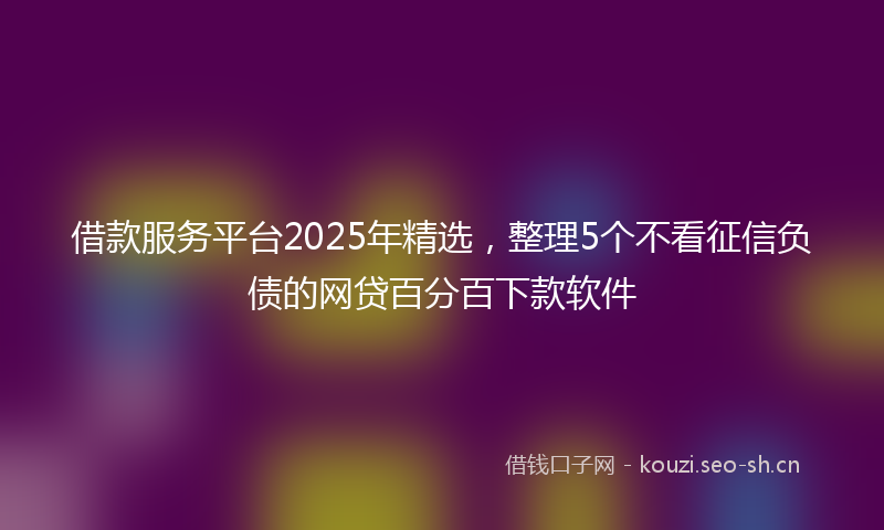 借款服务平台2025年精选,整理5个不看征信负债的网贷百分百下款软件