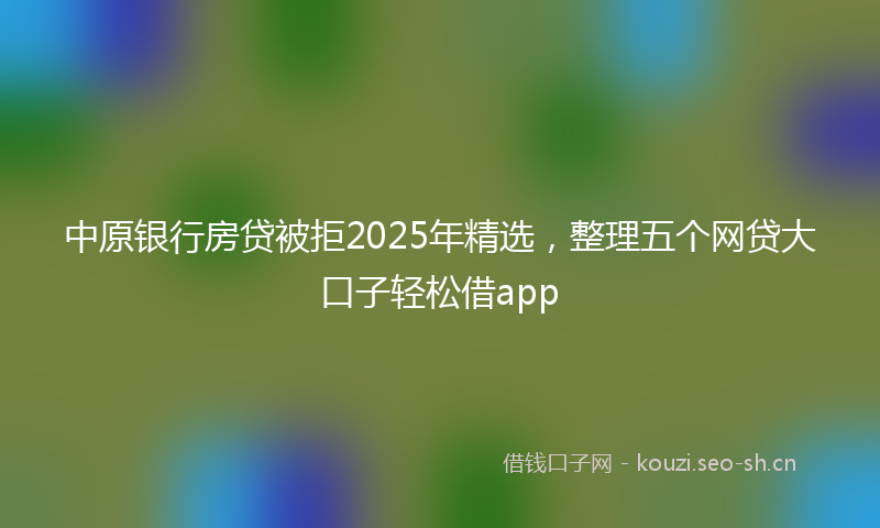 中原银行房贷被拒2025年精选,整理五个网贷大口子轻松借app