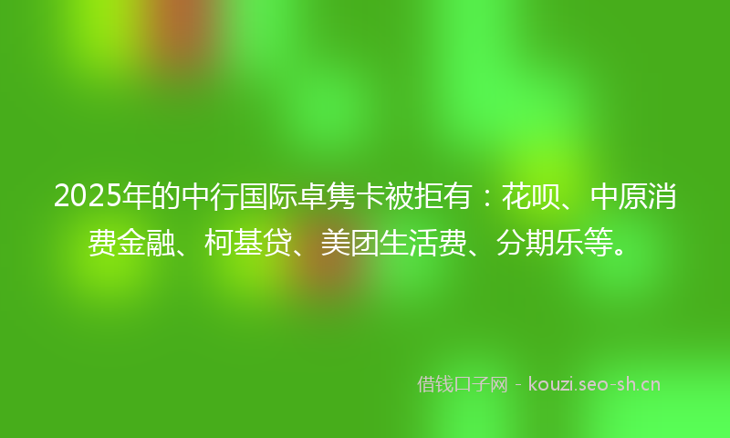 2025年的中行国际卓隽卡被拒有:花呗、中原消费金融、柯基贷、美团生活费、分期乐等。