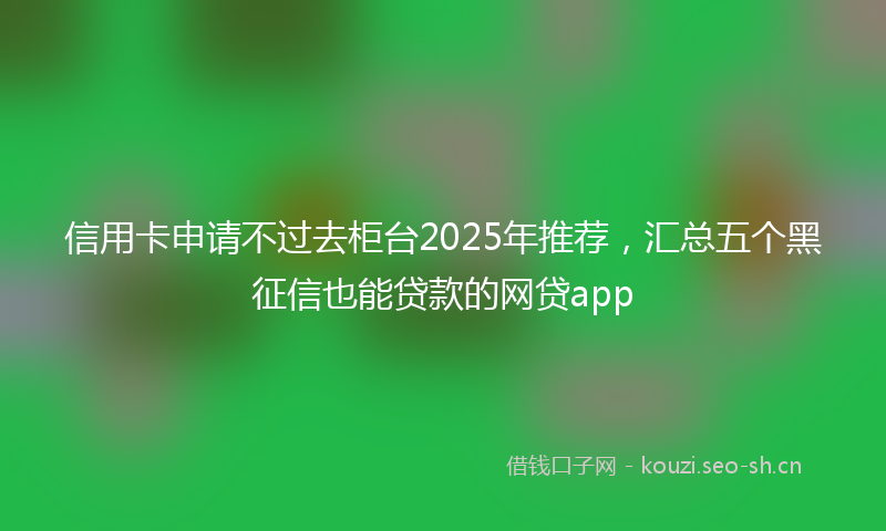 信用卡申请不过去柜台2025年推荐，汇总五个黑征信也能贷款的网贷app