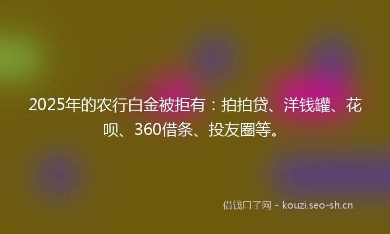 2025年的农行白金被拒有：拍拍贷、洋钱罐、花呗、360借条、投友圈等。