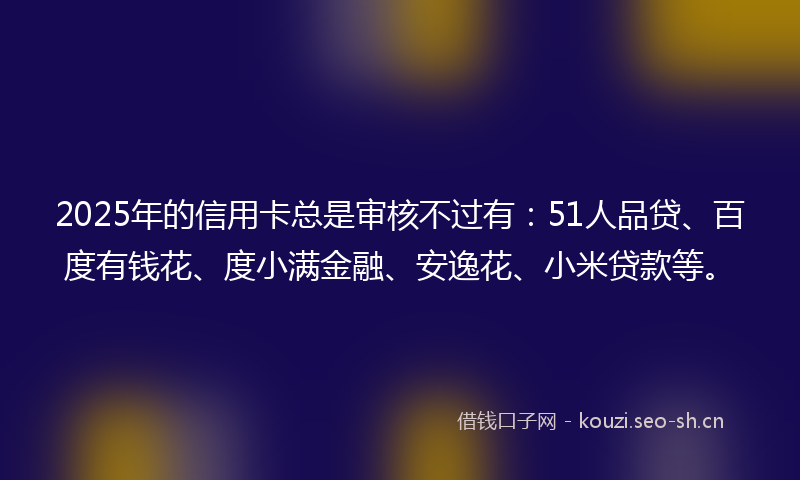 2025年的信用卡总是审核不过有：51人品贷、百度有钱花、度小满金融、安逸花、小米贷款等。