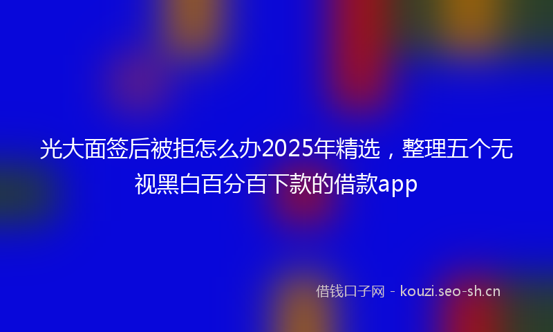 光大面签后被拒怎么办2025年精选,整理五个无视黑白百分百下款的借款app