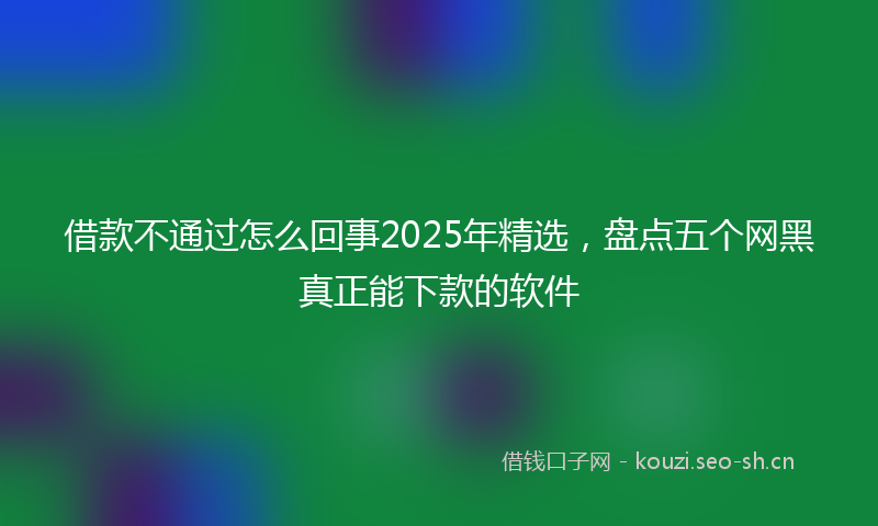 借款不通过怎么回事2025年精选，盘点五个网黑真正能下款的软件