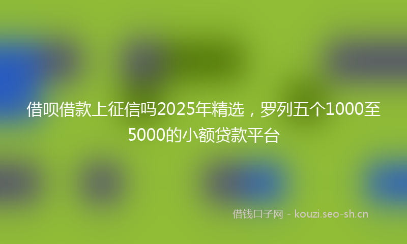 借呗借款上征信吗2025年精选，罗列五个1000至5000的小额贷款平台