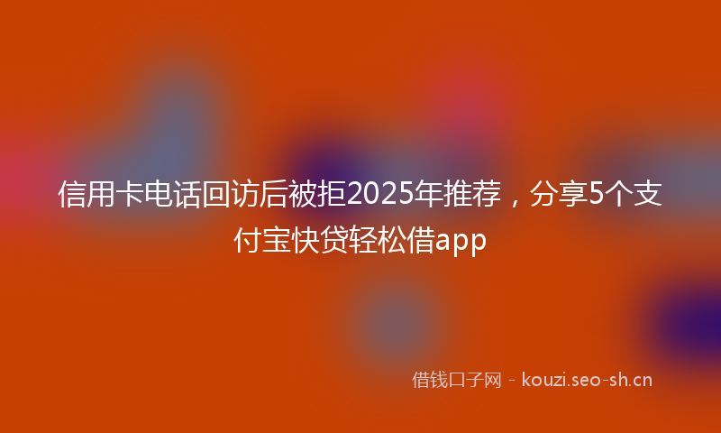 信用卡电话回访后被拒2025年推荐，分享5个支付宝快贷轻松借app