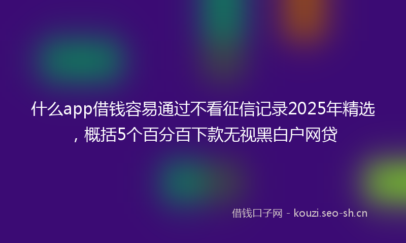 什么app借钱容易通过不看征信记录2025年精选，概括5个百分百下款无视黑白户网贷