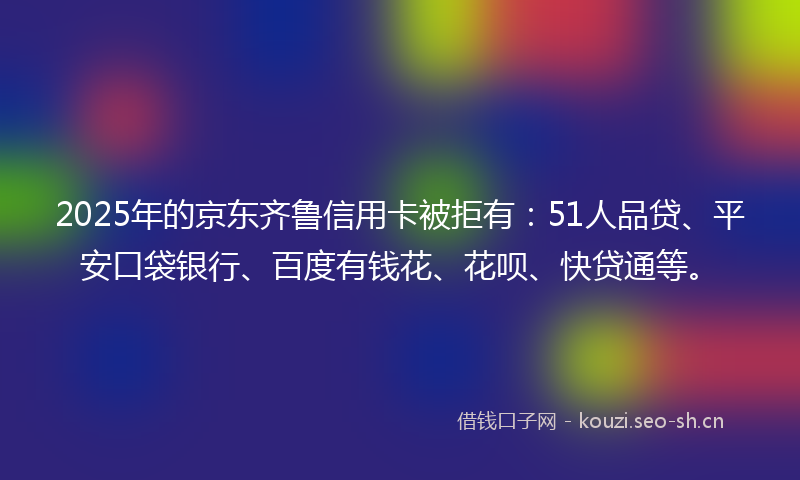 2025年的京东齐鲁信用卡被拒有：51人品贷、平安口袋银行、百度有钱花、花呗、快贷通等。