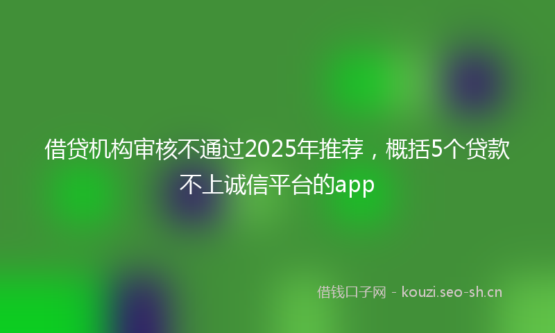 借贷机构审核不通过2025年推荐，概括5个贷款不上诚信平台的app