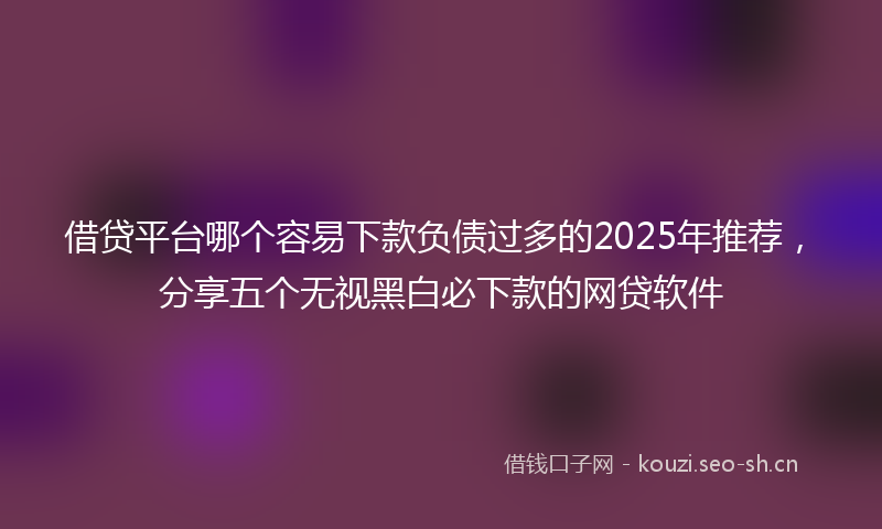 借贷平台哪个容易下款负债过多的2025年推荐,分享五个无视黑白必下款的网贷软件