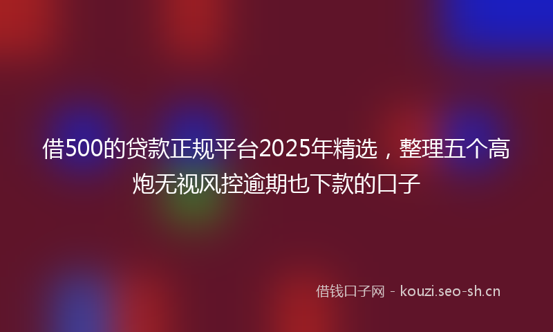 借500的贷款正规平台2025年精选，整理五个高炮无视风控逾期也下款的口子
