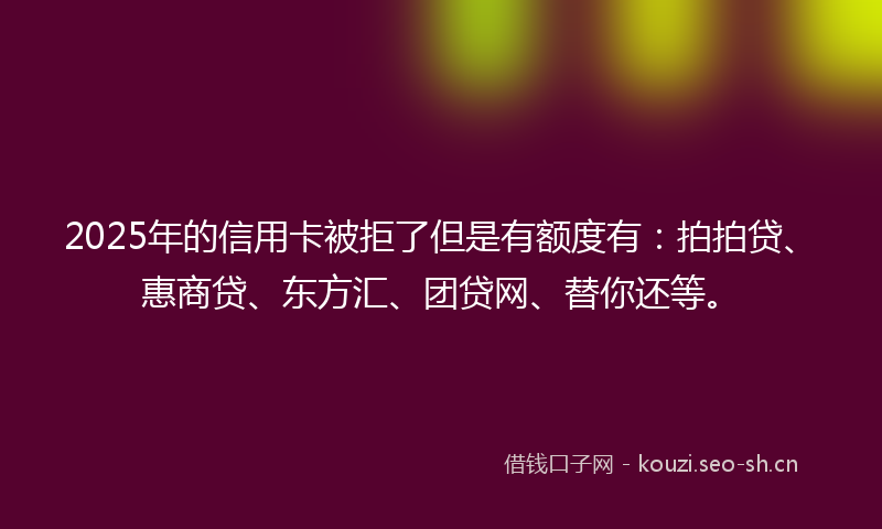 2025年的信用卡被拒了但是有额度有:拍拍贷、惠商贷、东方汇、团贷网、替你还等。