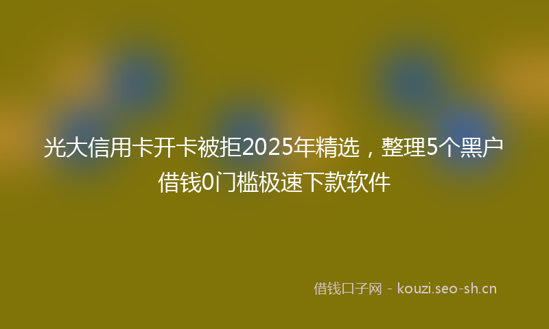 光大信用卡开卡被拒2025年精选，整理5个黑户借钱0门槛极速下款软件
