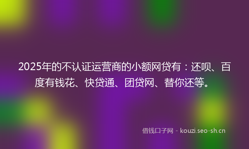 2025年的不认证运营商的小额网贷有:还呗、百度有钱花、快贷通、团贷网、替你还等。