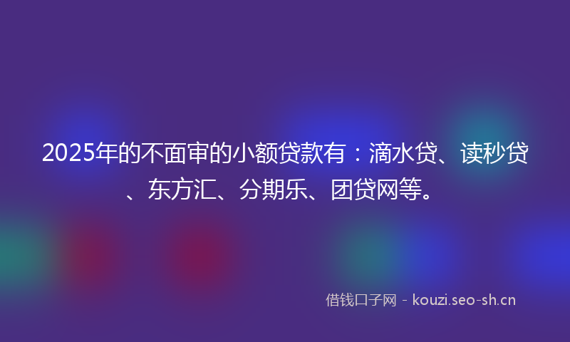 2025年的不面审的小额贷款有：滴水贷、读秒贷、东方汇、分期乐、团贷网等。