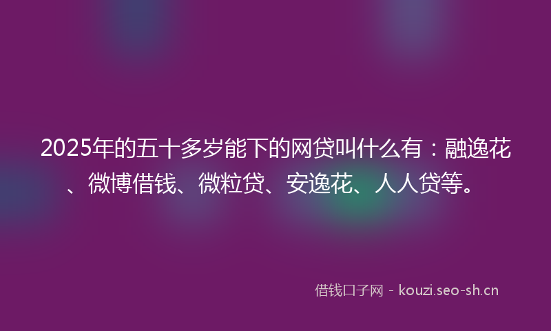 2025年的五十多岁能下的网贷叫什么有：融逸花、微博借钱、微粒贷、安逸花、人人贷等。