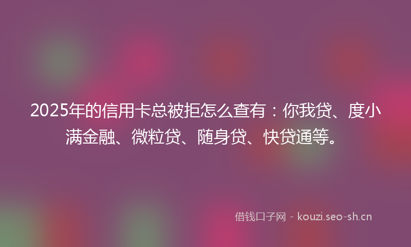2025年的信用卡总被拒怎么查有：你我贷、度小满金融、微粒贷、随身贷、快贷通等。