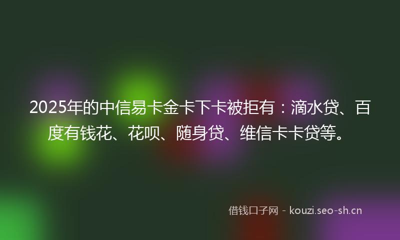 2025年的中信易卡金卡下卡被拒有：滴水贷、百度有钱花、花呗、随身贷、维信卡卡贷等。