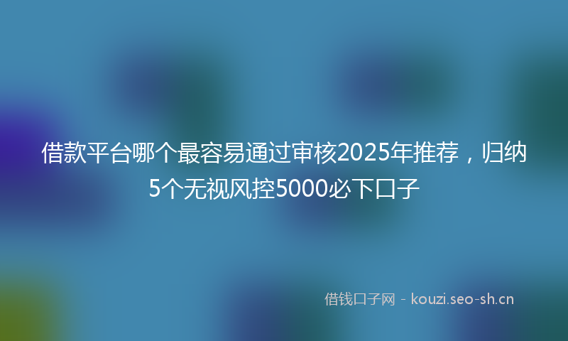 借款平台哪个最容易通过审核2025年推荐，归纳5个无视风控5000必下口子
