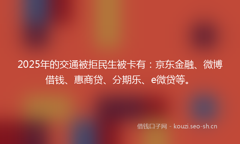 2025年的交通被拒民生被卡有:京东金融、微博借钱、惠商贷、分期乐、e微贷等。