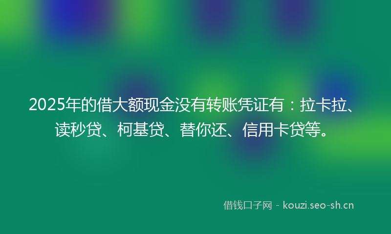 2025年的借大额现金没有转账凭证有:拉卡拉、读秒贷、柯基贷、替你还、信用卡贷等。