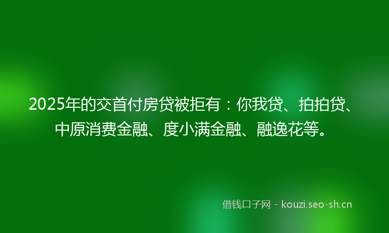 2025年的交首付房贷被拒有：你我贷、拍拍贷、中原消费金融、度小满金融、融逸花等。