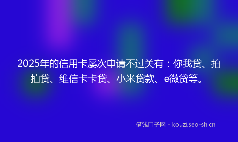 2025年的信用卡屡次申请不过关有：你我贷、拍拍贷、维信卡卡贷、小米贷款、e微贷等。