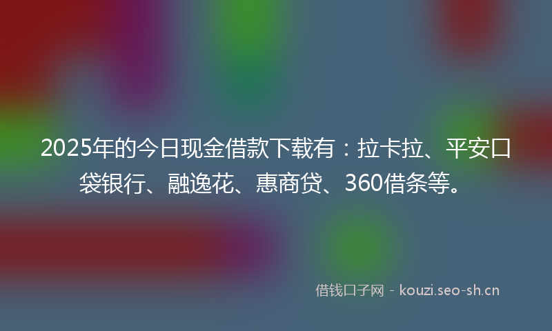2025年的今日现金借款下载有：拉卡拉、平安口袋银行、融逸花、惠商贷、360借条等。