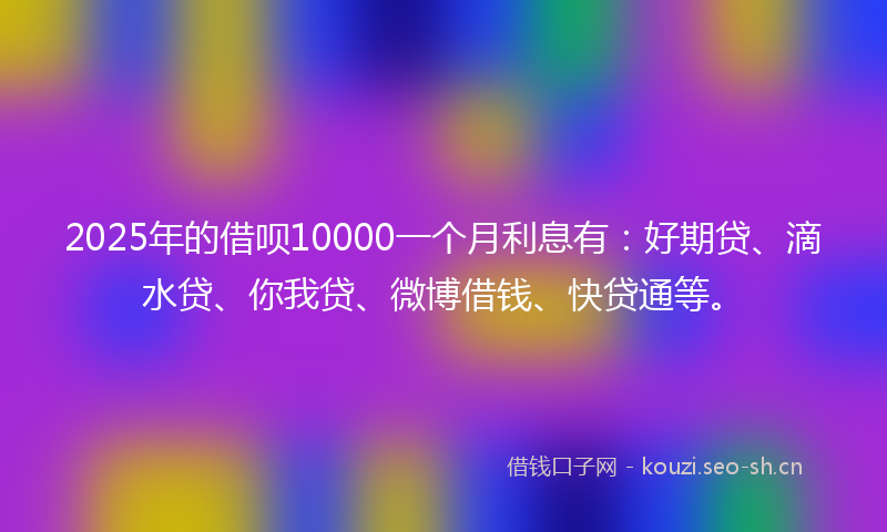 2025年的借呗10000一个月利息有：好期贷、滴水贷、你我贷、微博借钱、快贷通等。