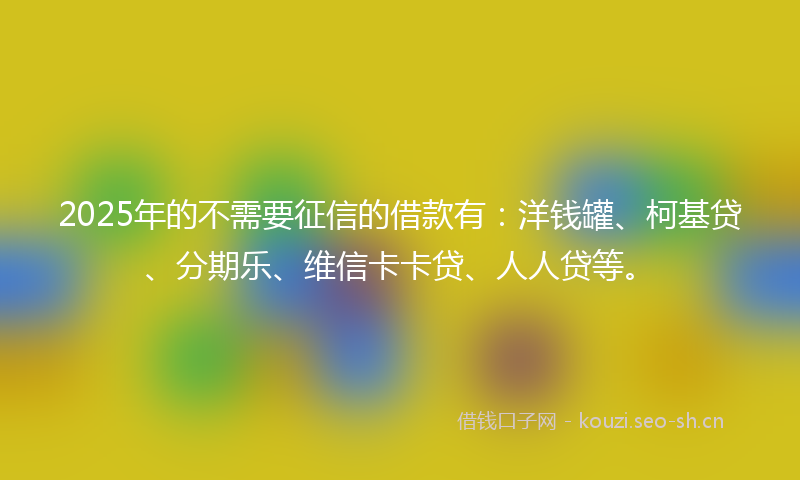 2025年的不需要征信的借款有：洋钱罐、柯基贷、分期乐、维信卡卡贷、人人贷等。