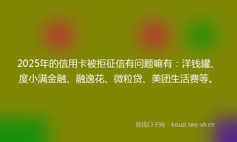 2025年的信用卡被拒征信有问题嘛有：洋钱罐、度小满金融、融逸花、微粒贷、美团生活费等。