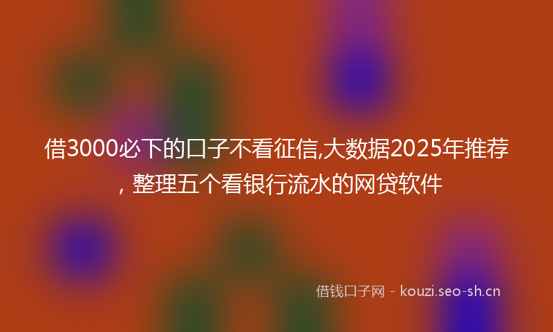 借3000必下的口子不看征信,大数据2025年推荐，整理五个看银行流水的网贷软件